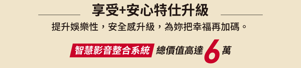 享受+安心特仕升級 提升娛樂性，安全感升級，為妳把幸福再加碼 智慧影音整合系統   總價值高達6萬