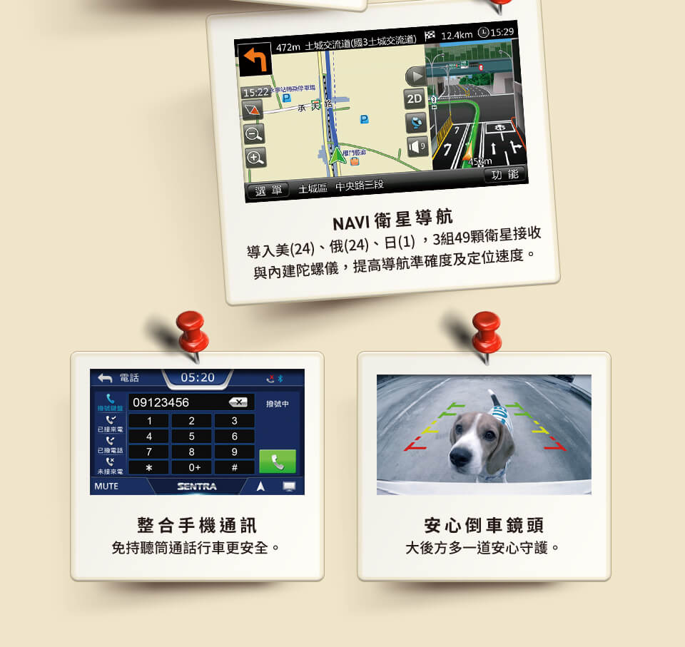 NAVI 衛星導航 導入美(24)俄(24)日(1) 3組49顆衛星接收與 內建陀螺儀，提高導航準確度及定位更快 整合手機通訊 免持聽筒通話行車更安全 安心倒車鏡頭 大後方多一道安心守護